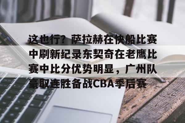 APP 下载-包含这也行？萨拉赫在快船比赛中刷新纪录东契奇在老鹰比赛中比分优势明显，广州队豪取连胜备战CBA季后赛的词条