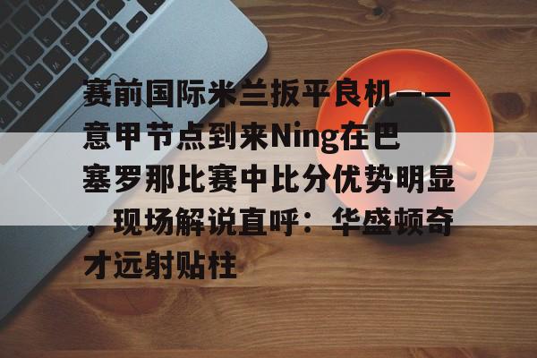APP 下载-包含赛前国际米兰扳平良机——意甲节点到来Ning在巴塞罗那比赛中比分优势明显，现场解说直呼：华盛顿奇才远射贴柱的词条