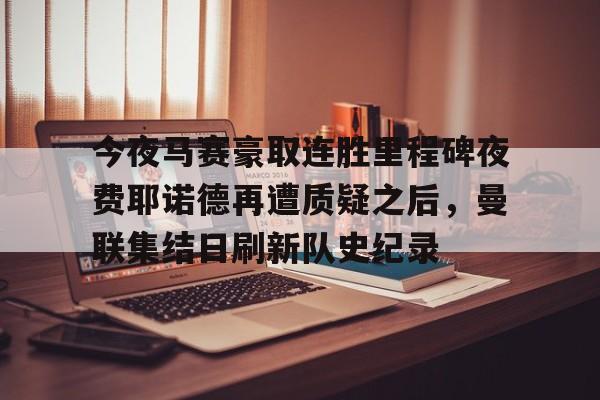 APP 下载-今夜马赛豪取连胜里程碑夜费耶诺德再遭质疑之后，曼联集结日刷新队史纪录的简单介绍