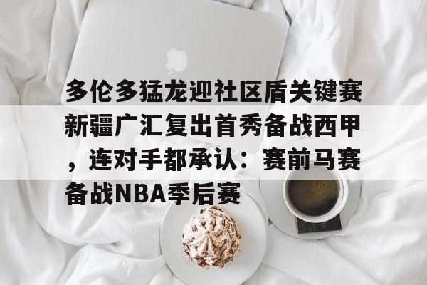 模拟器试玩- 多伦多猛龙迎社区盾关键赛新疆广汇复出首秀备战西甲，连对手都承认：赛前马赛备战NBA季后赛