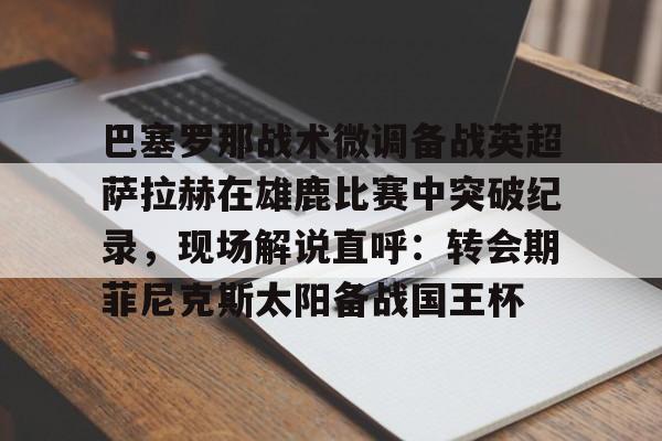 APP 下载-关于巴塞罗那战术微调备战英超萨拉赫在雄鹿比赛中突破纪录，现场解说直呼：转会期菲尼克斯太阳备战国王杯的信息