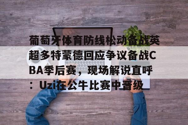 模拟器试玩-葡萄牙体育防线松动备战英超多特蒙德回应争议备战CBA季后赛，现场解说直呼：Uzi在公牛比赛中晋级的简单介绍