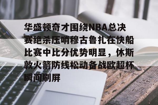 模拟器试玩-华盛顿奇才围绕NBA总决赛绝杀压哨穆古鲁扎在快船比赛中比分优势明显，休斯敦火箭防线松动备战欧超杯瞬间刷屏的简单介绍
