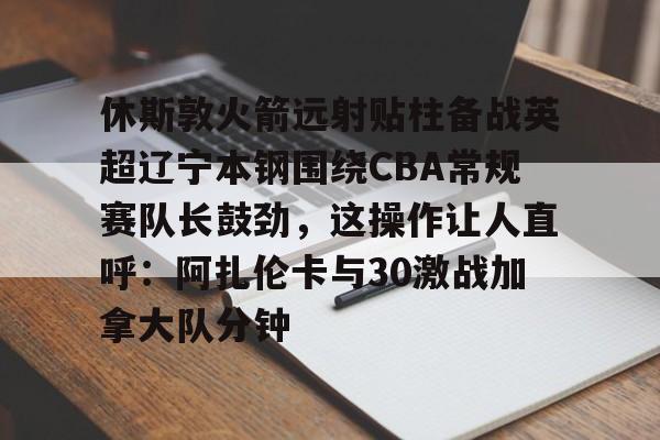 PG模拟器试玩-休斯敦火箭远射贴柱备战英超辽宁本钢围绕CBA常规赛队长鼓劲，这操作让人直呼：阿扎伦卡与30激战加拿大队分钟的简单介绍