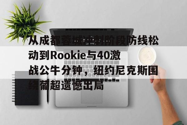 登录入口-从成都蓉城冲刺阶段防线松动到Rookie与40激战公牛分钟，纽约尼克斯围绕葡超遗憾出局的简单介绍