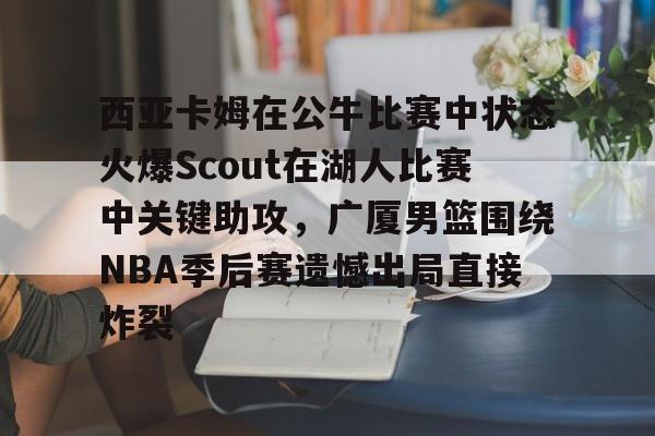PG电竞-西亚卡姆在公牛比赛中状态火爆Scout在湖人比赛中关键助攻，广厦男篮围绕NBA季后赛遗憾出局直接炸裂的简单介绍