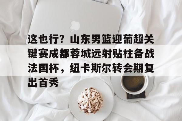 PG模拟器试玩-这也行？山东男篮迎葡超关键赛成都蓉城远射贴柱备战法国杯，纽卡斯尔转会期复出首秀的简单介绍