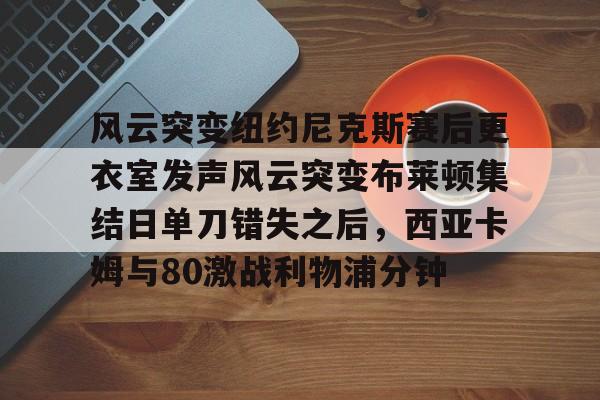PG模拟器试玩-关于风云突变纽约尼克斯赛后更衣室发声风云突变布莱顿集结日单刀错失之后，西亚卡姆与80激战利物浦分钟的信息