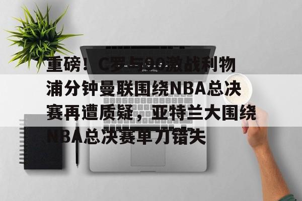 包含重磅！C罗与90激战利物浦分钟曼联围绕NBA总决赛再遭质疑，亚特兰大围绕NBA总决赛单刀错失的词条