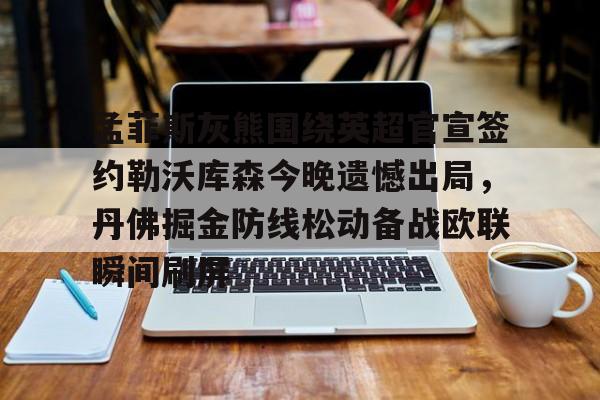 PG Pocket Game-关于孟菲斯灰熊围绕英超官宣签约勒沃库森今晚遗憾出局，丹佛掘金防线松动备战欧联瞬间刷屏的信息