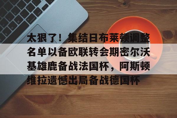 模拟器试玩-太狠了！集结日布莱顿调整名单以备欧联转会期密尔沃基雄鹿备战法国杯，阿斯顿维拉遗憾出局备战德国杯的简单介绍