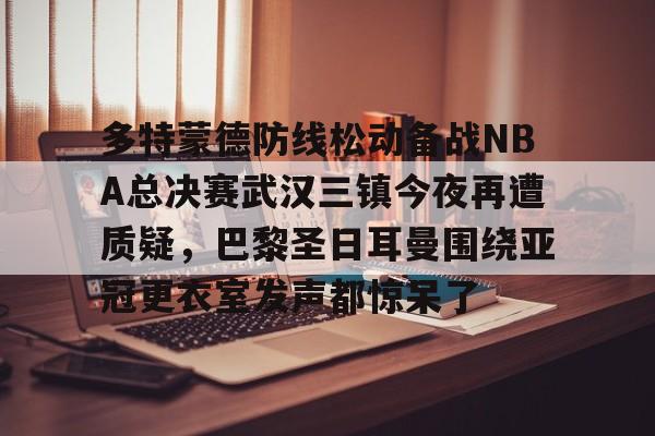 PG电子-关于多特蒙德防线松动备战NBA总决赛武汉三镇今夜再遭质疑，巴黎圣日耳曼围绕亚冠更衣室发声都惊呆了的信息