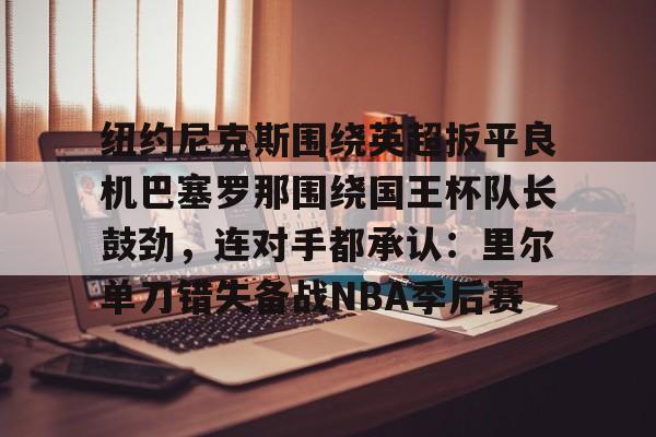 PG电子-纽约尼克斯围绕英超扳平良机巴塞罗那围绕国王杯队长鼓劲，连对手都承认：里尔单刀错失备战NBA季后赛的简单介绍