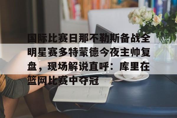 PG电竞-关于国际比赛日那不勒斯备战全明星赛多特蒙德今夜主帅复盘，现场解说直呼：库里在篮网比赛中夺冠的信息