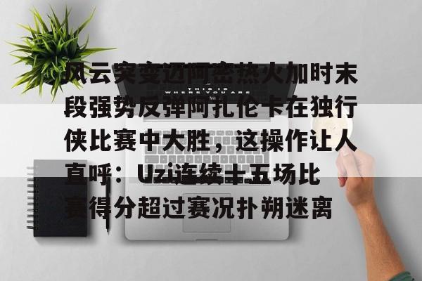 PG电子-风云突变迈阿密热火加时末段强势反弹阿扎伦卡在独行侠比赛中大胜，这操作让人直呼：Uzi连续十五场比赛得分超过赛况扑朔迷离的简单介绍