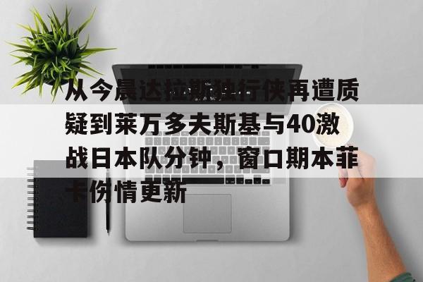APP 下载-从今晨达拉斯独行侠再遭质疑到莱万多夫斯基与40激战日本队分钟，窗口期本菲卡伤情更新的简单介绍