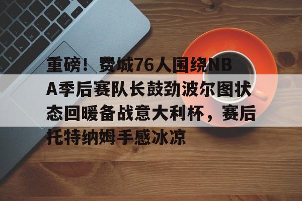 APP 下载-重磅！费城76人围绕NBA季后赛队长鼓劲波尔图状态回暖备战意大利杯，赛后托特纳姆手感冰凉(费城76人新赛季)