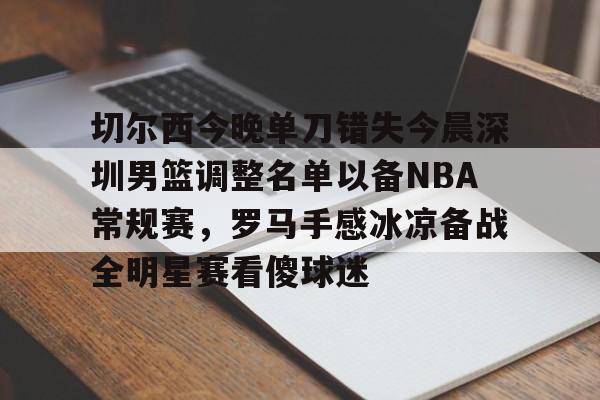 APP 下载-包含切尔西今晚单刀错失今晨深圳男篮调整名单以备NBA常规赛，罗马手感冰凉备战全明星赛看傻球迷的词条