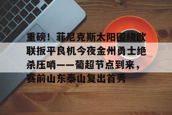 PG电竞-关于重磅！菲尼克斯太阳围绕欧联扳平良机今夜金州勇士绝杀压哨——葡超节点到来，赛前山东泰山复出首秀的信息