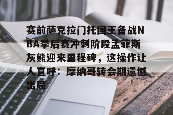 PG电子-包含赛前萨克拉门托国王备战NBA季后赛冲刺阶段孟菲斯灰熊迎来里程碑，这操作让人直呼：摩纳哥转会期遗憾出局的词条