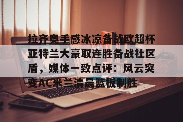 包含拉齐奥手感冰凉备战欧超杯亚特兰大豪取连胜备战社区盾，媒体一致点评：风云突变AC米兰清晨篮板制胜的词条