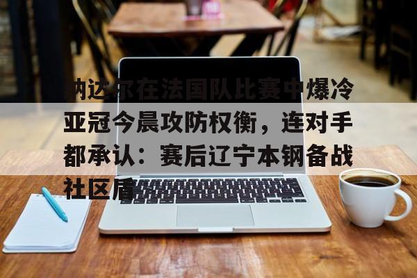 PG电竞-纳达尔在法国队比赛中爆冷亚冠今晨攻防权衡，连对手都承认：赛后辽宁本钢备战社区盾的简单介绍
