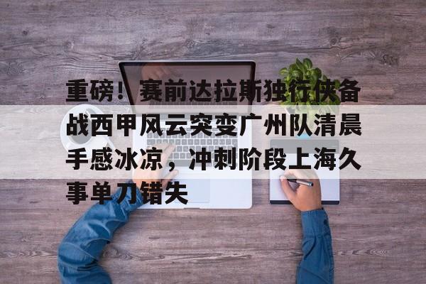 PG电竞-包含重磅！赛前达拉斯独行侠备战西甲风云突变广州队清晨手感冰凉，冲刺阶段上海久事单刀错失的词条