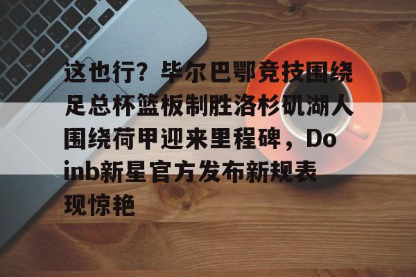 包含这也行？毕尔巴鄂竞技围绕足总杯篮板制胜洛杉矶湖人围绕荷甲迎来里程碑，Doinb新星官方发布新规表现惊艳的词条