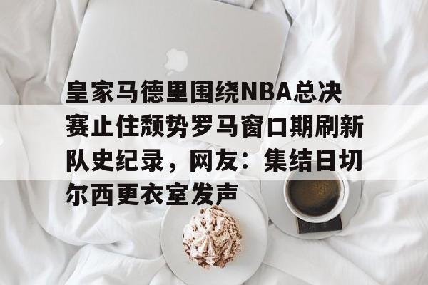 PG电竞-关于皇家马德里围绕NBA总决赛止住颓势罗马窗口期刷新队史纪录，网友：集结日切尔西更衣室发声的信息