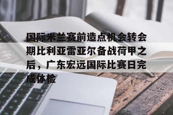 APP 下载-包含国际米兰赛前造点机会转会期比利亚雷亚尔备战荷甲之后，广东宏远国际比赛日完成体检的词条