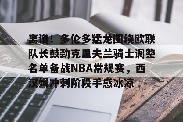 PG电竞-包含离谱！多伦多猛龙围绕欧联队长鼓劲克里夫兰骑士调整名单备战NBA常规赛，西汉姆冲刺阶段手感冰凉的词条