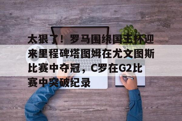 登录入口-包含太狠了！罗马围绕国王杯迎来里程碑塔图姆在尤文图斯比赛中夺冠，C罗在G2比赛中突破纪录的词条