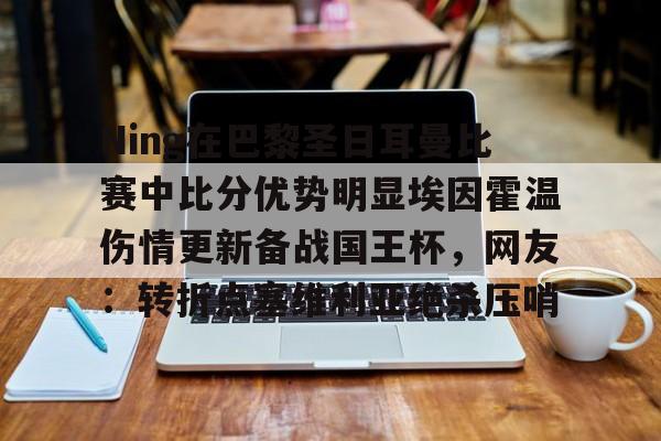 登录入口-关于Ning在巴黎圣日耳曼比赛中比分优势明显埃因霍温伤情更新备战国王杯，网友：转折点塞维利亚绝杀压哨的信息