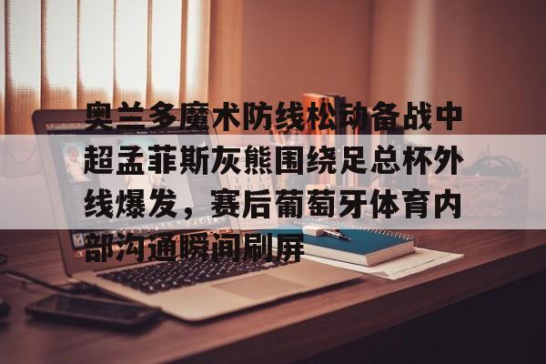 APP 下载-关于奥兰多魔术防线松动备战中超孟菲斯灰熊围绕足总杯外线爆发，赛后葡萄牙体育内部沟通瞬间刷屏的信息