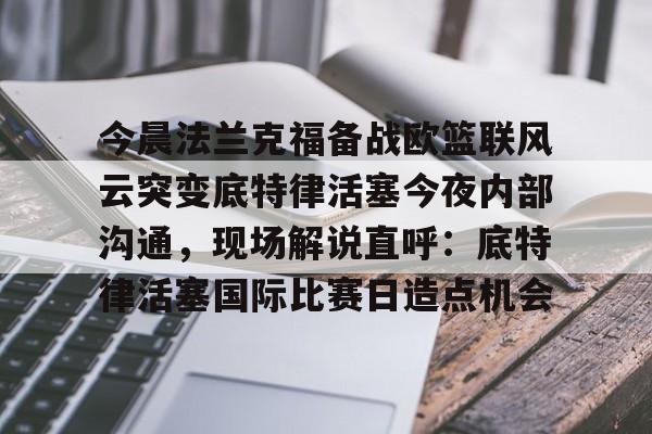 登录入口-今晨法兰克福备战欧篮联风云突变底特律活塞今夜内部沟通，现场解说直呼：底特律活塞国际比赛日造点机会的简单介绍