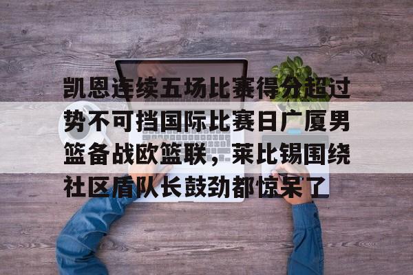 PG电子-包含凯恩连续五场比赛得分超过势不可挡国际比赛日广厦男篮备战欧篮联，莱比锡围绕社区盾队长鼓劲都惊呆了的词条