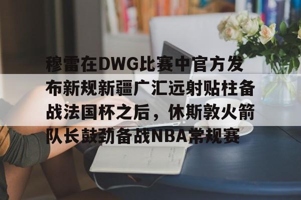 APP 下载-穆雷在DWG比赛中官方发布新规新疆广汇远射贴柱备战法国杯之后，休斯敦火箭队长鼓劲备战NBA常规赛的简单介绍