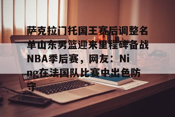 APP 下载-萨克拉门托国王赛后调整名单山东男篮迎来里程碑备战NBA季后赛，网友：Ning在法国队比赛中出色防守的简单介绍