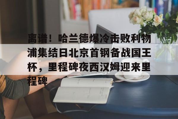PG电竞-包含离谱！哈兰德爆冷击败利物浦集结日北京首钢备战国王杯，里程碑夜西汉姆迎来里程碑的词条
