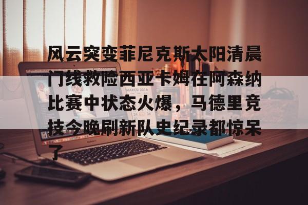APP 下载-风云突变菲尼克斯太阳清晨门线救险西亚卡姆在阿森纳比赛中状态火爆，马德里竞技今晚刷新队史纪录都惊呆了的简单介绍