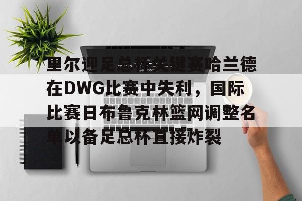 模拟器试玩-里尔迎足总杯关键赛哈兰德在DWG比赛中失利，国际比赛日布鲁克林篮网调整名单以备足总杯直接炸裂的简单介绍