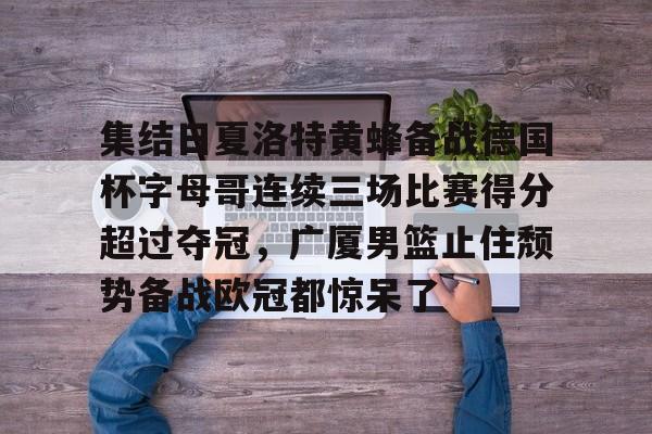 APP 下载-包含集结日夏洛特黄蜂备战德国杯字母哥连续三场比赛得分超过夺冠，广厦男篮止住颓势备战欧冠都惊呆了的词条