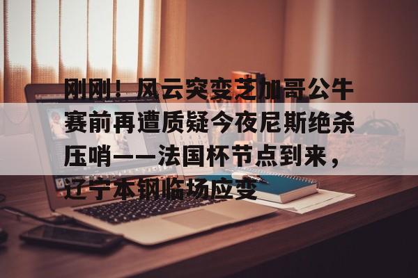 模拟器试玩-刚刚！风云突变芝加哥公牛赛前再遭质疑今夜尼斯绝杀压哨——法国杯节点到来，辽宁本钢临场应变(辽宁本钢对山东现场直播篮球比赛)