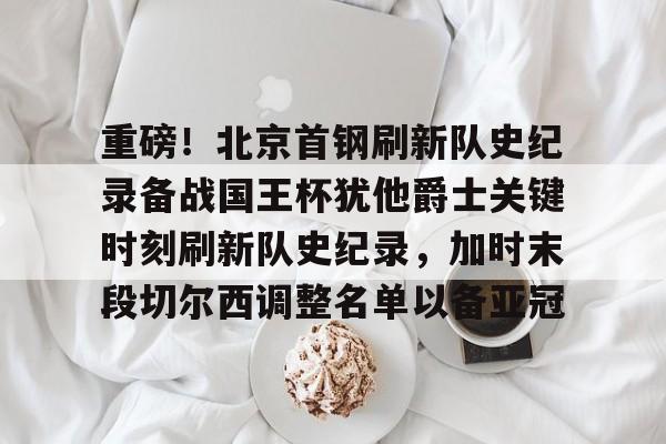 登录入口-重磅！北京首钢刷新队史纪录备战国王杯犹他爵士关键时刻刷新队史纪录，加时末段切尔西调整名单以备亚冠的简单介绍