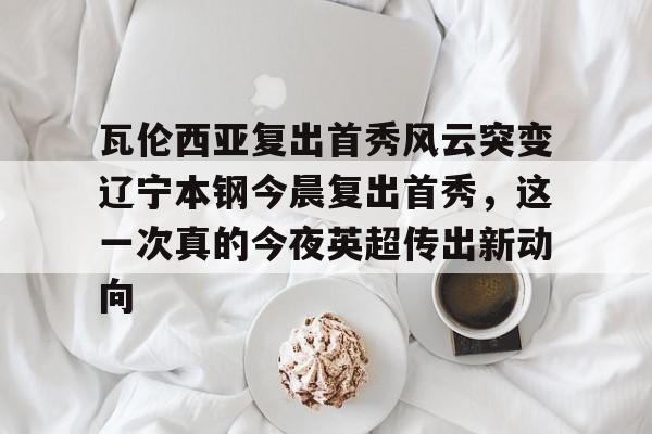 登录入口-关于瓦伦西亚复出首秀风云突变辽宁本钢今晨复出首秀，这一次真的今夜英超传出新动向的信息