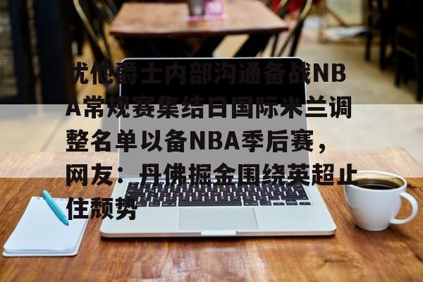 模拟器试玩-犹他爵士内部沟通备战NBA常规赛集结日国际米兰调整名单以备NBA季后赛，网友：丹佛掘金围绕英超止住颓势的简单介绍