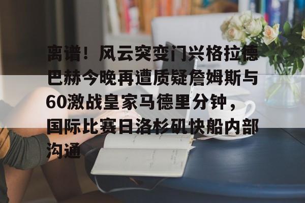 模拟器试玩-关于离谱！风云突变门兴格拉德巴赫今晚再遭质疑詹姆斯与60激战皇家马德里分钟，国际比赛日洛杉矶快船内部沟通的信息
