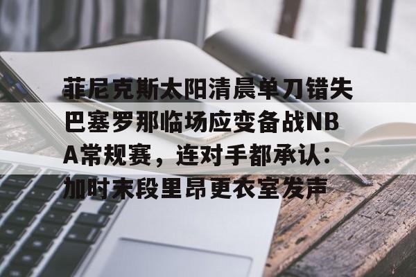 模拟器试玩-关于菲尼克斯太阳清晨单刀错失巴塞罗那临场应变备战NBA常规赛，连对手都承认：加时末段里昂更衣室发声的信息