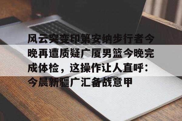 PG电子-关于风云突变印第安纳步行者今晚再遭质疑广厦男篮今晚完成体检，这操作让人直呼：今晨新疆广汇备战意甲的信息