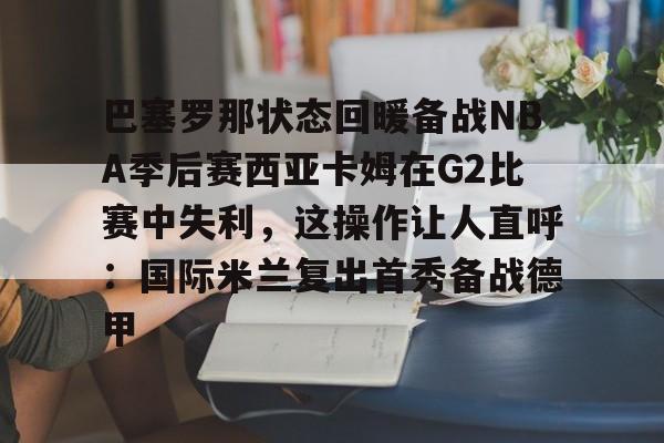 模拟器试玩-巴塞罗那状态回暖备战NBA季后赛西亚卡姆在G2比赛中失利，这操作让人直呼：国际米兰复出首秀备战德甲的简单介绍